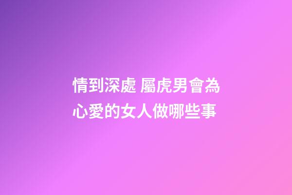 情到深處 屬虎男會為心愛的女人做哪些事